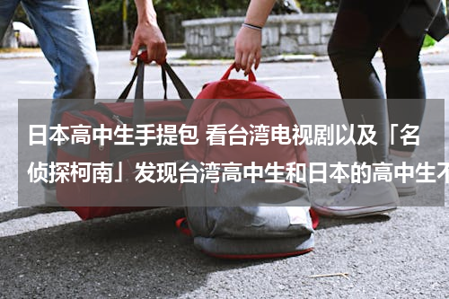 日本高中生手提包 看台湾电视剧以及「名侦探柯南」发现台湾高中生和日本的高中生不论男女生上学被的都是类似女子手提包一样