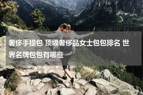 奢侈手提包 顶级奢侈品女士包包排名 世界名牌包包有哪些
