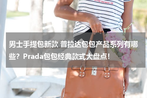 男士手提包新款 普拉达包包产品系列有哪些？Prada包包经典款式大盘点！