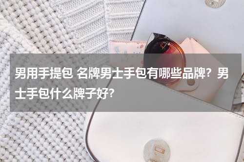 男用手提包 名牌男士手包有哪些品牌？男士手包什么牌子好？