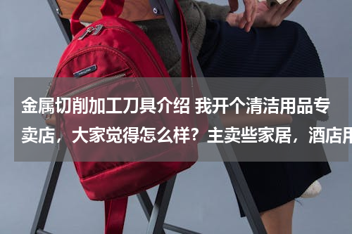 金属切削加工刀具介绍 我开个清洁用品专卖店，大家觉得怎么样？主卖些家居，酒店用的清洁用品 请问要进些什么货啊 越全越好？