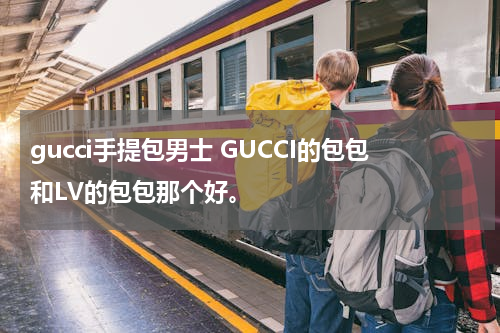 gucci手提包男士 GUCCI的包包和LV的包包那个好。
