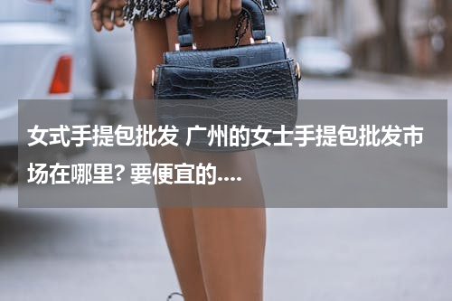 女式手提包批发 广州的女士手提包批发市场在哪里? 要便宜的....