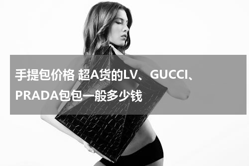 手提包价格 超A货的LV、GUCCI、PRADA包包一般多少钱