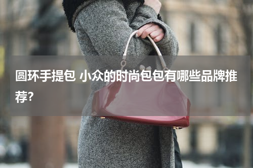 圆环手提包 小众的时尚包包有哪些品牌推荐？