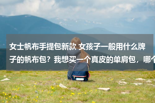 女士帆布手提包新款 女孩子一般用什么牌子的帆布包？我想买一个真皮的单肩包，哪个品牌的比较好一些？
