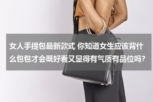 女人手提包最新款式 你知道女生应该背什么包包才会既好看又显得有气质有品位吗？