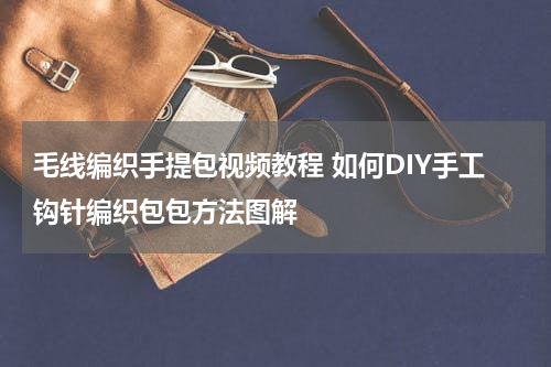 毛线编织手提包视频教程 如何DIY手工钩针编织包包方法图解