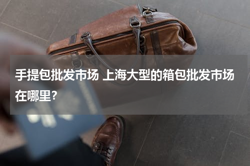 手提包批发市场 上海大型的箱包批发市场在哪里？