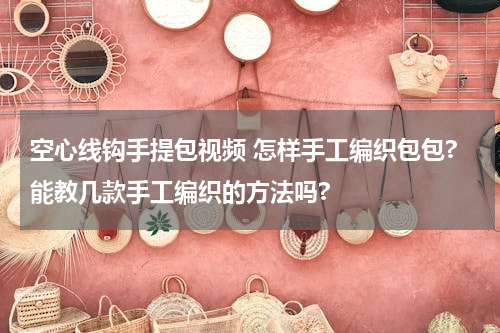 空心线钩手提包视频 怎样手工编织包包?能教几款手工编织的方法吗?