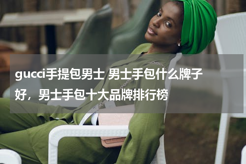 gucci手提包男士 男士手包什么牌子好，男士手包十大品牌排行榜
