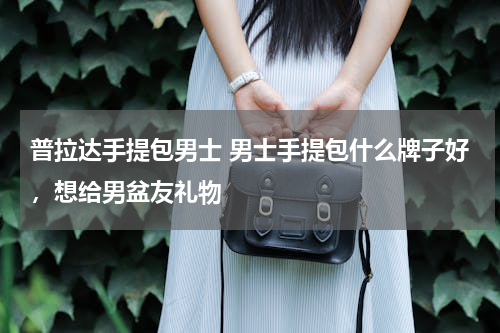 普拉达手提包男士 男士手提包什么牌子好，想给男盆友礼物
