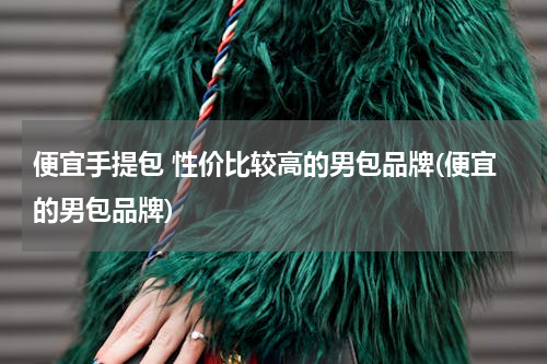 便宜手提包 性价比较高的男包品牌(便宜的男包品牌)