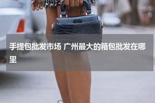 手提包批发市场 广州最大的箱包批发在哪里