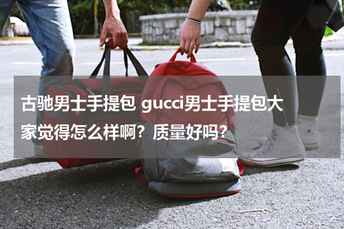 古驰男士手提包 gucci男士手提包大家觉得怎么样啊？质量好吗？