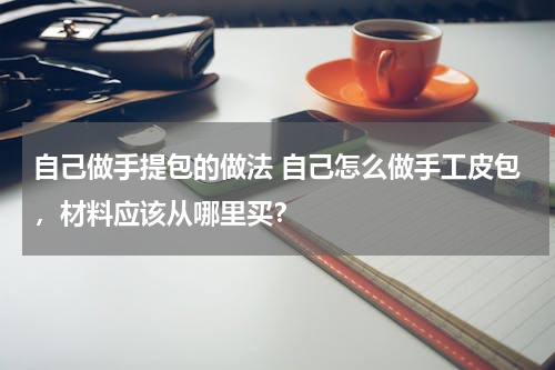 自己做手提包的做法 自己怎么做手工皮包，材料应该从哪里买？