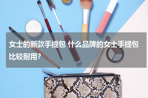 女士的新款手提包 什么品牌的女士手提包比较耐用？