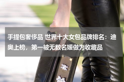 手提包奢侈品 世界十大女包品牌排名：迪奥上榜，第一被无数名媛做为收藏品