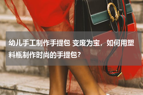 幼儿手工制作手提包 变废为宝，如何用塑料瓶制作时尚的手提包？