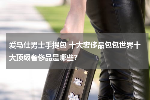 爱马仕男士手提包 十大奢侈品包包世界十大顶级奢侈品是哪些？