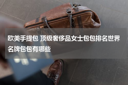 欧美手提包 顶级奢侈品女士包包排名世界名牌包包有哪些