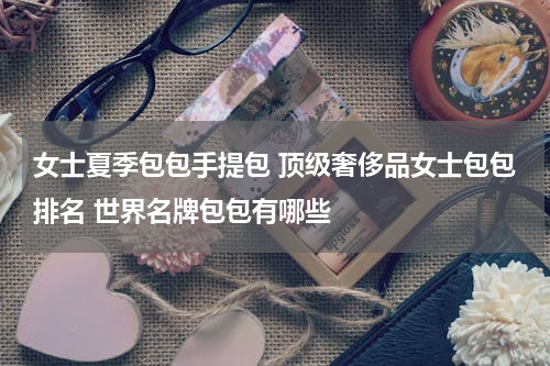 女士夏季包包手提包 顶级奢侈品女士包包排名 世界名牌包包有哪些