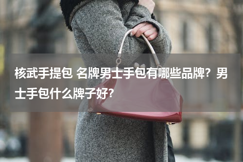 核武手提包 名牌男士手包有哪些品牌？男士手包什么牌子好？