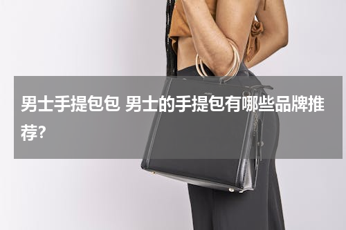 男士手提包包 男士的手提包有哪些品牌推荐？
