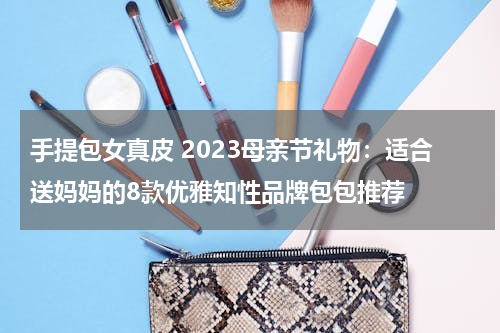 手提包女真皮 2023母亲节礼物：适合送妈妈的8款优雅知性品牌包包推荐