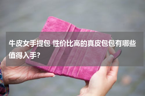 牛皮女手提包 性价比高的真皮包包有哪些值得入手？