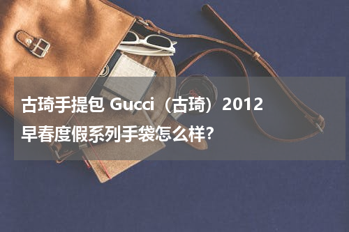古琦手提包 Gucci（古琦）2012早春度假系列手袋怎么样？