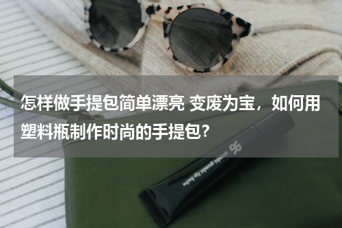 怎样做手提包简单漂亮 变废为宝，如何用塑料瓶制作时尚的手提包？