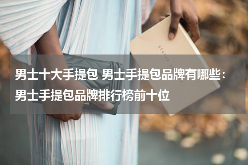 男士十大手提包 男士手提包品牌有哪些：男士手提包品牌排行榜前十位