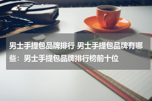 男士手提包品牌排行 男士手提包品牌有哪些：男士手提包品牌排行榜前十位