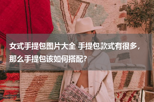 女式手提包图片大全 手提包款式有很多，那么手提包该如何搭配？