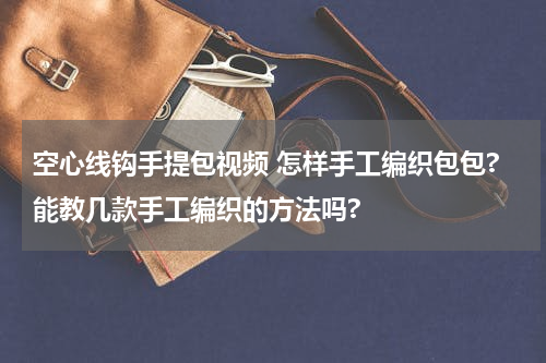 空心线钩手提包视频 怎样手工编织包包?能教几款手工编织的方法吗?
