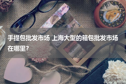 手提包批发市场 上海大型的箱包批发市场在哪里？