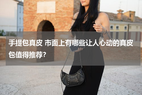 手提包真皮 市面上有哪些让人心动的真皮包值得推荐？