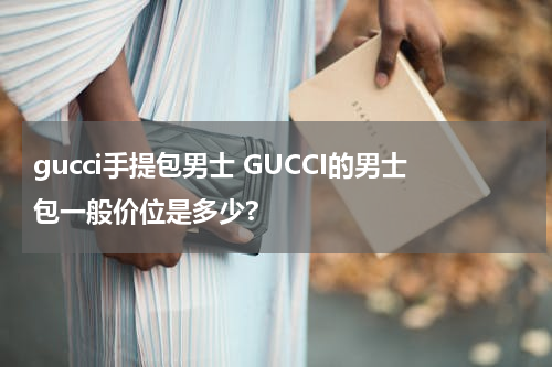 gucci手提包男士 GUCCI的男士包一般价位是多少?