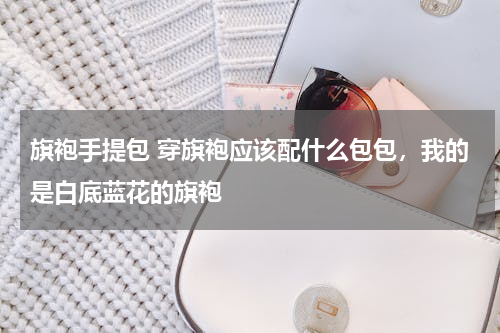 旗袍手提包 穿旗袍应该配什么包包，我的是白底蓝花的旗袍