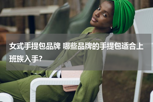 女式手提包品牌 哪些品牌的手提包适合上班族入手？