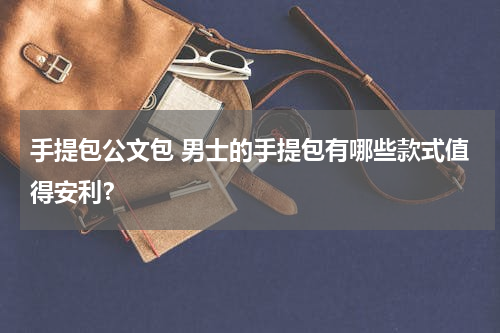 手提包公文包 男士的手提包有哪些款式值得安利？