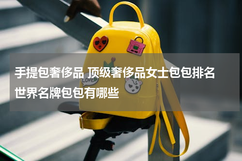 手提包奢侈品 顶级奢侈品女士包包排名 世界名牌包包有哪些