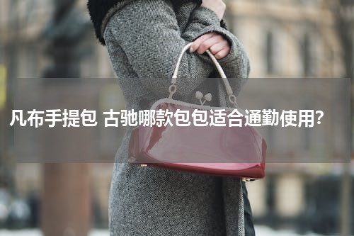 凡布手提包 古驰哪款包包适合通勤使用？