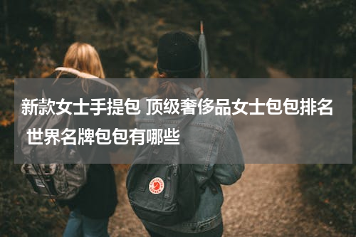 新款女士手提包 顶级奢侈品女士包包排名 世界名牌包包有哪些