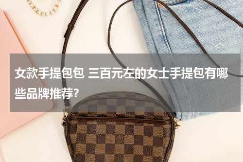 女款手提包包 三百元左的女士手提包有哪些品牌推荐？