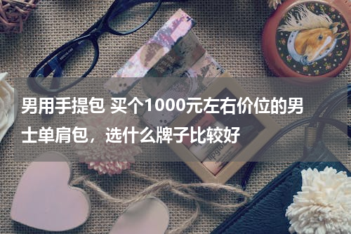 男用手提包 买个1000元左右价位的男士单肩包，选什么牌子比较好