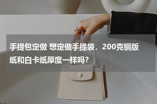 手提包定做 想定做手提袋，200克铜版纸和白卡纸厚度一样吗？
