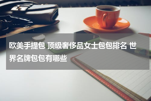 欧美手提包 顶级奢侈品女士包包排名 世界名牌包包有哪些
