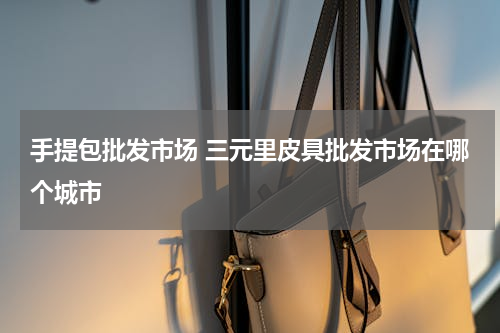 手提包批发市场 三元里皮具批发市场在哪个城市